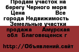 Продам участок на берегу Черного моря › Цена ­ 4 300 000 - Все города Недвижимость » Земельные участки продажа   . Амурская обл.,Благовещенск г.